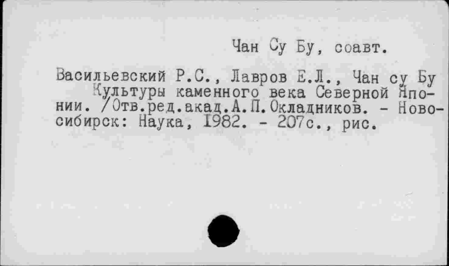 ﻿Чан Су Бу, соавт.
Васильевский Р.С., Лавров Е.Л., Чан су Бу Культуры каменного века Северной Японии. /Отв.ред.акад.А.П.Окладников. - Ново сибирок: Наука, 1982. - 2О7с., рис.